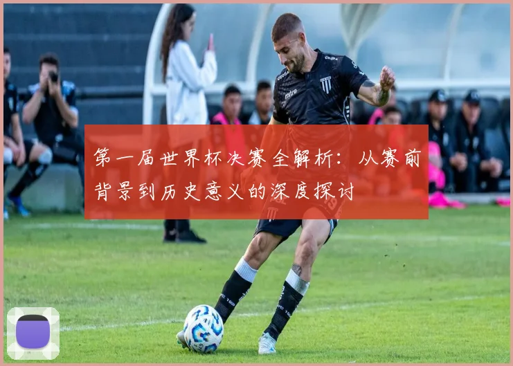 第一届世界杯决赛全解析：从赛前背景到历史意义的深度探讨