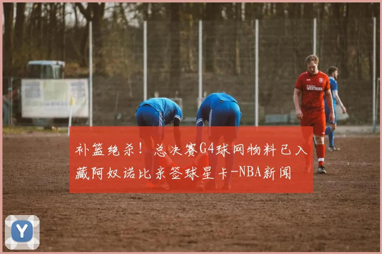 补篮绝杀！总决赛G4球网物料已入藏阿奴诺比亲签球星卡-NBA新闻