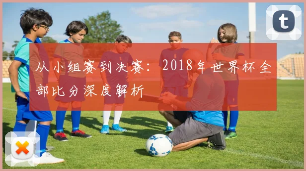 从小组赛到决赛：2018年世界杯全部比分深度解析
